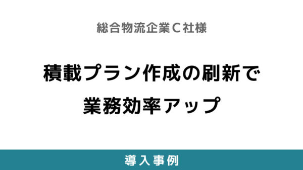積載プラン作成の刷新で業務効率アップ【総合物流企業C社様】